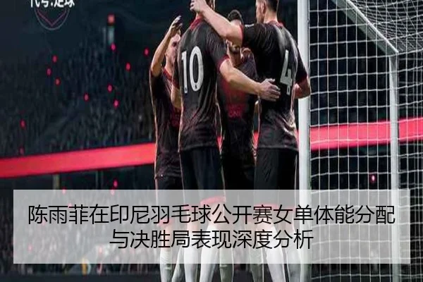 陈雨菲在印尼羽毛球公开赛女单体能分配与决胜局表现深度分析