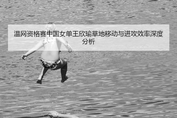 温网资格赛中国女单王欣瑜草地移动与进攻效率深度分析