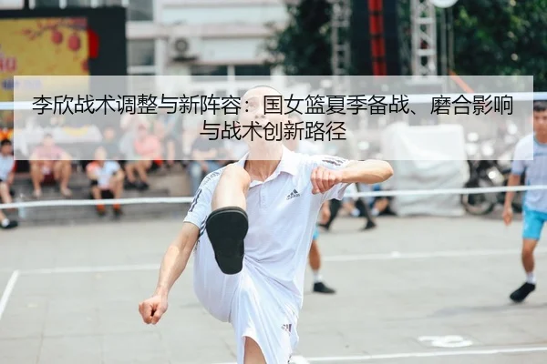 李欣战术调整与新阵容：国女篮夏季备战、磨合影响与战术创新路径